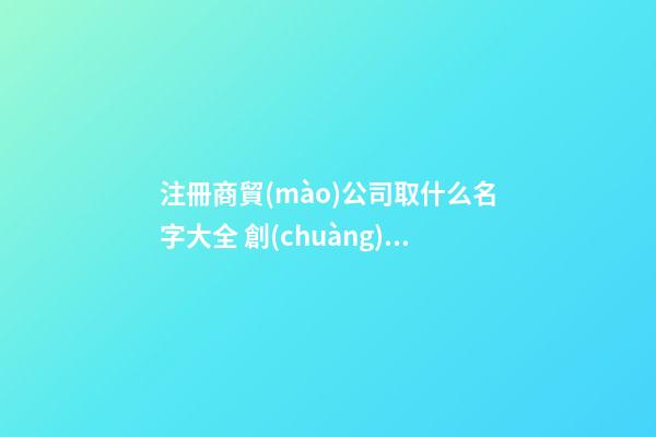 注冊商貿(mào)公司取什么名字大全 創(chuàng)意新潮貿(mào)易公司名字,起名之家